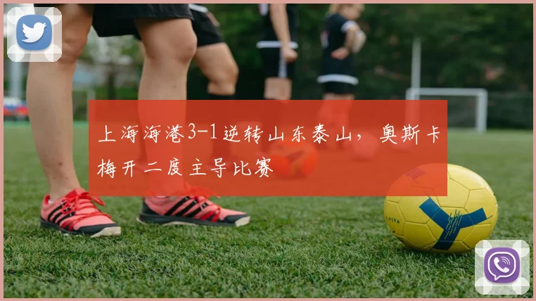 上海海港3-1逆转山东泰山,奥斯卡梅开二度主导比赛
