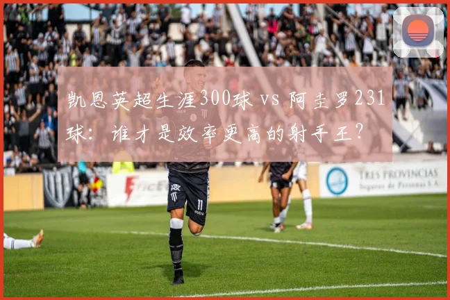 凯恩英超生涯300球 vs 阿圭罗231球:谁才是效率更高的射手王?