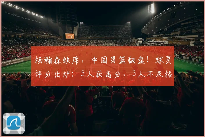 杨瀚森缺席,中国男篮翻盘!球员评分出炉:5人获高分,3人不及格