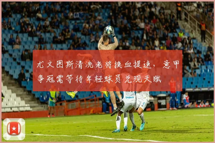 尤文图斯清洗老将换血提速，意甲争冠需等待年轻球员兑现天赋