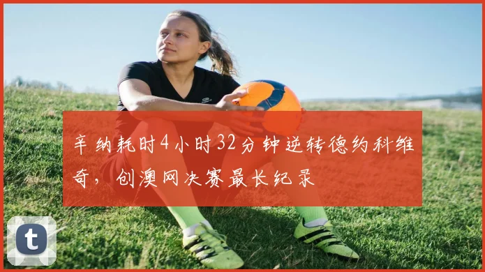 辛纳耗时4小时32分钟逆转德约科维奇,创澳网决赛最长纪录
