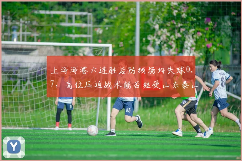 上海海港六连胜后防线场均失球0.7,高位压迫战术能否经受山东泰山反击考验?