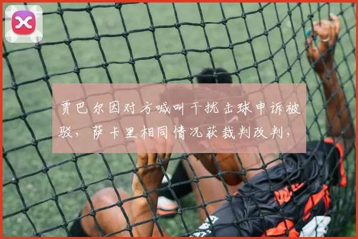 贾巴尔因对方喊叫干扰击球申诉被驳,萨卡里相同情况获裁判改判,判罚主观性遭质疑