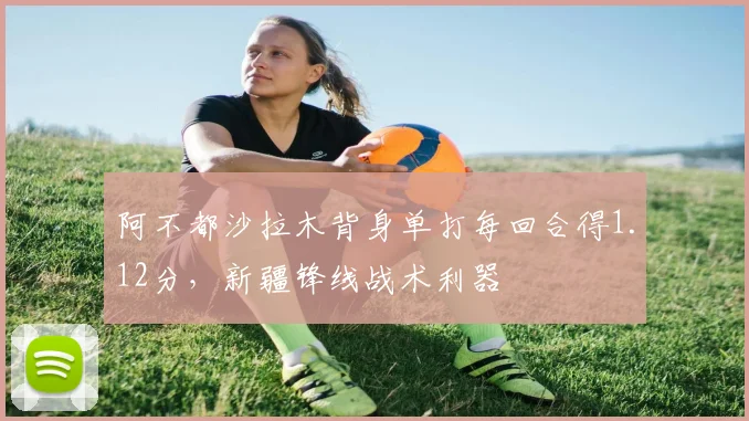 阿不都沙拉木背身单打每回合得1.12分，新疆锋线战术利器