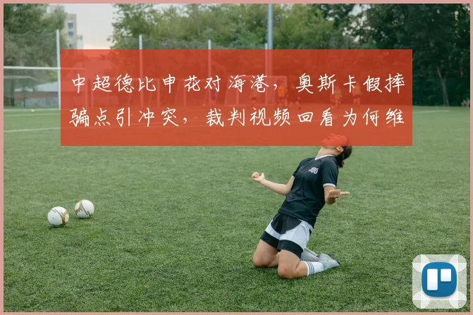 中超德比申花对海港,奥斯卡假摔骗点引冲突,裁判视频回看为何维持原判?